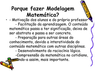 Porque fazer Modelagem
        Matemática?
• - Motivação dos alunos e do próprio professor
     - Facilitação da aprendizagem. O conteúdo
  matemático passa a ter significação, deixa de
  ser abstrato e passa a ser concreto.
     - Preparação para outras áreas do
  conhecimento, devido a interatividade do
  conteúdo matemático com outras disciplinas.
     - Desenvolvimento do raciocínio lógico.
     -Compreensão da matemática no cotidiano,
  tornando-a assim, mais importante.
 