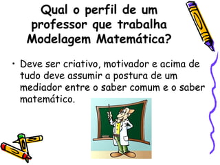 Qual o perfil de um
   professor que trabalha
   Modelagem Matemática?
• Deve ser criativo, motivador e acima de
  tudo deve assumir a postura de um
  mediador entre o saber comum e o saber
  matemático.
 