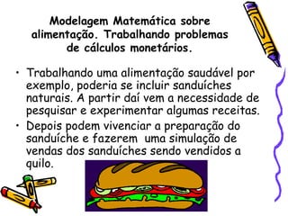 Modelagem Matemática sobre
  alimentação. Trabalhando problemas
        de cálculos monetários.

• Trabalhando uma alimentação saudável por
  exemplo, poderia se incluir sanduíches
  naturais. A partir daí vem a necessidade de
  pesquisar e experimentar algumas receitas.
• Depois podem vivenciar a preparação do
  sanduíche e fazerem uma simulação de
  vendas dos sanduíches sendo vendidos a
  quilo.
 