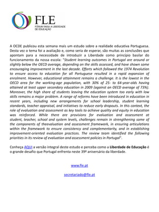 A OCDE publicou esta semana mais um estudo sobre a realidade educativa Portuguesa.
Desta vez o tema foi a avaliação e, como seria de esperar, são muitas as conclusões que
apontam para a necessidade de introduzir a Liberdade como princípio basilar do
funcionamento da nossa escola: "Student learning outcomes in Portugal are around or
slightly below the OECD average, depending on the skills assessed, and have shown some
encouraging improvement in the last decade. Efforts which followed the 1974 Revolution
to ensure access to education for all Portuguese resulted in a rapid expansion of
enrolment. However, educational attainment remains a challenge. It is the lowest in the
OECD area for the working-age population, with 30% of 25- to 64-year-olds having
attained at least upper secondary education in 2009 (against an OECD average of 73%).
Moreover, the high share of students leaving the education system too early with low
skills remains a major problem. A range of reforms have been introduced in education in
recent years, including new arrangements for school leadership, student learning
standards, teacher appraisal, and initiatives to reduce early dropouts. In this context, the
role of evaluation and assessment as key tools to achieve quality and equity in education
was reinforced. While there are provisions for evaluation and assessment at
student, teacher, school and system levels, challenges remain in strengthening some of
the components of theevaluation and assessment framework, in ensuring articulations
within the framework to ensure consistency and complementarity, and in establishing
improvement-oriented evaluation practices. The review team identified the following
priorities in its review of evaluation and assessment policies in Portugal".
Conheça AQUI a versão integral deste estudo e perceba como a Liberdade de Educação é
o grande desafio que Portugal enfrenta neste 39º aniversário da liberdade.
www.fle.pt
secretariado@fle.pt
 