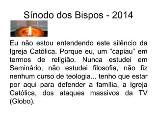 Sínodo dos Bispos - 2014 
Eu não estou entendendo este silêncio da 
Igreja Católica. Porque eu, um “capiau” em 
termos de religião. Nunca estudei em 
Seminário, não estudei filosofia, não fiz 
nenhum curso de teologia... tenho que estar 
por aqui para defender a família, a Igreja 
Católica, dos ataques massivos da TV 
(Globo). 
 