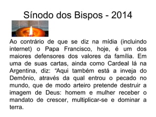 Sínodo dos Bispos - 2014 
Ao contrário de que se diz na mídia (incluindo 
internet) o Papa Francisco, hoje, é um dos 
maiores defensores dos valores da família. Em 
uma de suas cartas, ainda como Cardeal lá na 
Argentina, diz: “Aqui também está a inveja do 
Demônio, através da qual entrou o pecado no 
mundo, que de modo arteiro pretende destruir a 
imagem de Deus: homem e mulher receber o 
mandato de crescer, multiplicar-se e dominar a 
terra. 
 