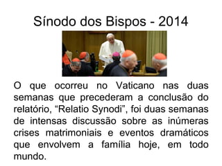 Sínodo dos Bispos - 2014 
O que ocorreu no Vaticano nas duas 
semanas que precederam a conclusão do 
relatório, “Relatio Synodi”, foi duas semanas 
de intensas discussão sobre as inúmeras 
crises matrimoniais e eventos dramáticos 
que envolvem a família hoje, em todo 
mundo. 
 