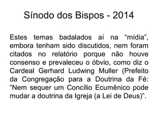 Sínodo dos Bispos - 2014 
Estes temas badalados aí na “mídia”, 
embora tenham sido discutidos, nem foram 
citados no relatório porque não houve 
consenso e prevaleceu o óbvio, como diz o 
Cardeal Gerhard Ludwing Muller (Prefeito 
da Congregação para a Doutrina da Fé: 
“Nem sequer um Concílio Ecumênico pode 
mudar a doutrina da Igreja (a Lei de Deus)”. 
 
