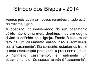 Sínodo dos Bispos - 2014 
Vamos pois acalmar nossos corações... tudo está 
no mesmo lugar. 
A absoluta indissolubilidade de um casamento 
válido não é uma mera doutrina, mas um dogma 
divino e definido pela Igreja. Frente à ruptura de 
fato de um casamento válido, não é admissível 
outro “casamento”. Do contrário, estaríamos frente 
a uma contradição porque se a precedente união, 
o “primeiro casamento”, é realmente um 
casamento, a união sucessiva não é “casamento”. 
 