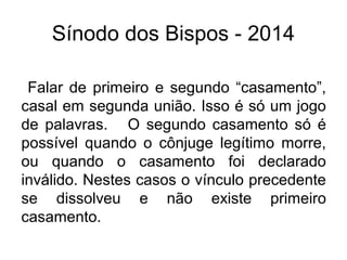 Sínodo dos Bispos - 2014 
Falar de primeiro e segundo “casamento”, 
casal em segunda união. Isso é só um jogo 
de palavras. O segundo casamento só é 
possível quando o cônjuge legítimo morre, 
ou quando o casamento foi declarado 
inválido. Nestes casos o vínculo precedente 
se dissolveu e não existe primeiro 
casamento. 
 