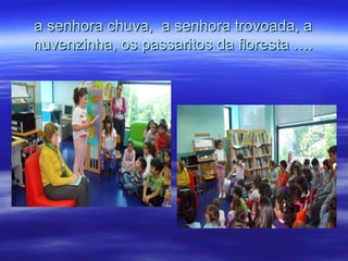 a senhora chuva, a senhora trovoada, aa senhora chuva, a senhora trovoada, a
nuvenzinha, os passaritos da floresta ….nuvenzinha, os passaritos da floresta ….
 