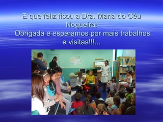 E que feliz ficou a Dra. Maria do CéuE que feliz ficou a Dra. Maria do Céu
Nogueira!Nogueira!
Obrigada e esperamos por mais trabalhosObrigada e esperamos por mais trabalhos
e visitas!!!...e visitas!!!...
 