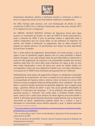 grazia.tanta@gmail.com 26/07/2016 2
Empresários devedores, atentos e manhosos sorriem e continuam a utilizar o
Fisco e a Segurança Social como financiadores habituais e complacentes.
Em 2003, Ferreira Leite avançou com uma titularização de dívida no valor
nominal de € 1995.2 M e a cobrança relacionada, após sete anos, somava 187.3
M. O negócio foi com o Citygroup.2
Em 1985/95, CAVACO DESVIOU3 dinheiro da Segurança Social para tapar
buracos no orçamento do Estado, no valor de 1206.4 M contos (equivalente a
toda a cobrança de 1995). E para se perceber melhor o significado disto é
melhor imaginarem que nas vossas faltas, se vão abastecer ao frigorífico do
vizinho, sem direito a devolução ou pagamento. Que se saiba ninguém foi
julgado por gestão danosa e os pensionistas nem sequer se terão apercebido
de que foram roubados.
Pior, a estes planos de pagamento apresentados com tanta pompa, o que se
segue é que os devedores pagam apenas uma ou outra prestação e depois
deixam de pagar. E isso, pela simples razão de que estão falidos e sobrevivem à
custa do não pagamento de impostos e da propositada lassidão dos serviços
públicos nesta área. Por outro lado, essas empresas, em regra, já têm os seus
bens todos hipotecados a favor da banca por conta de crédito obtido; em
contrapartida, muitos dos seus detentores estarão ricos, com altas cilindradas e
uma quota nos € 70000 M que indivíduos portugueses têm em offshores.
Habitualmente, esses planos de pagamento obrigam ou obrigariam à prestação
de garantias de cumprimento, tal como a compra de uma casa por uma família
é acompanhada de hipoteca sobre a mesma a favor do banco ou como o BCE
financia os bancos exigindo títulos de dívida pública como “colaterais”. No novo
plano, o governo decidiu prescindir de garantias alegando “que o regime atual
exige… garantias difíceis de obter” e que “isto causa grandes dificuldades às
famílias e à tesouraria das empresas…”4. Se as empresas não podem oferecer
garantias porque o “mercado” não confia nelas, o bondoso Estado, mesmo
assim, avança com o plano pois sempre irá cobrar alguma coisa para alindar o
deficit. A afirmação governamental demonstra implicitamente que as empresas
recorrentes ao plano, rapidamente poderão deixar de o cumprir; e que a
afirmação no comunicado acima referido segundo o qual “o regime aprovado
2
http://www.slideshare.net/durgarrai/estratgia-para-um-sistema-de-segurana-social-favorvel-multido-
de-trabalhadores-e-ex-trabalhadores
3
Ver no nosso blog o texto “Como se descapitaliza a Segurança Social portuguesa nas
mãos do PS e do PSD”
4
Nota do governo de 6/10/2016 “Governo Aprova Programa Especial de Redução do
Endividamento ao Estado”
 