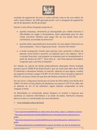 grazia.tanta@gmail.com 26/07/2016 4
anulação de pagamento de juros e custas judiciais; trata-se de uma réplica do
velho “plano Mateus” de 1996 agravada porém, com a obrigação de pagamento
até 20 de dezembro de 8% da dívida6.
Quanto a esta última obrigação pergunta-se:
 quantas empresas, certamente já estranguladas por crédito bancário e
dificuldades em pagar a fornecedores, terão capacidade para em dois
meses encontrar dinheiro para pagar 8% da sua dívida fiscal e/ou
contributiva, acumulada durante anos?
 quantas terão capacidade para acrescentar nos seus planos financeiros as
duas prestações - Fisco e Segurança Social - durante 150 meses?
 e ainda conseguirem investir para exportar mais, aumentar o efetivo de
pessoal, como antevê o governo, ao explicitar que o seu objetivo “não é
o encaixe financeiro, mas preparar as empresas para se recapitalizarem a
partir de Janeiro de 2017"7. Seria obra se …não fosse apenas brincadeira.
Imaginam que o povinho é estúpido?
Em relação ao volume da dívida potencialmente abrangida, Rocha Andrade
apontou para € 25000 M de dívida fiscal8 o que vai muito para além dos € 4100
M referentes a devedores listados na internet, sabendo-se que alguns, corados
de vergonha correram a pagar € 56.4M ! M. Em 2014 o Fisco recuperou apenas €
959,3 M, um pouco menos do que teve de declarar prescrito (€ 1153 M).
Por seu turno, a Segurança Social que na Conta de 2014 referia uma dívida de €
10941.3 M tinha na lista pública de devedores uns parcos € 197 M em falta não
se sabendo se, em 27 de setembro9, algum devedor arrependido se teria
chegado à frente.
As dificuldades na constituição dessas listagens só revelam a bagunça que
carateriza os sistemas informáticos e as bases de dados. Nenhuma empresa
descura a lista e a caraterização dos seus devedores!
3 - Uma instalada cultura de burla
6
ttp://rr.sapo.pt/noticia/65428/dividas_ao_estado_isencao_fiscal_obriga_a_pagar_8_a_cabeca?utm_source=rss
7
https://www.noticiasaominuto.com/politica/665943/anuncios-e-desmentidos-governo-o-sigilo-bancario-e-o-
perdao-
8
https://www.noticiasaominuto.com/politica/665943/anuncios-e-desmentidos-governo-o-sigilo-bancario-e-o-
perdao-
9
http://www.sabado.pt/ultima_hora/detalhe/estado_recuperou_58_milhoes_com_listas_de_devedores.html
 