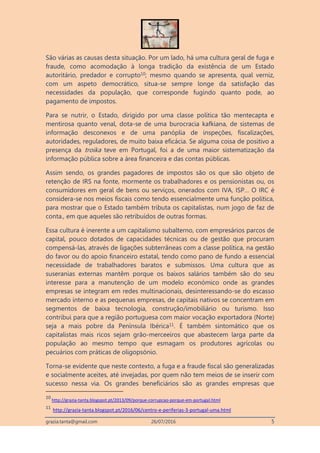 grazia.tanta@gmail.com 26/07/2016 5
São várias as causas desta situação. Por um lado, há uma cultura geral de fuga e
fraude, como acomodação à longa tradição da existência de um Estado
autoritário, predador e corrupto10; mesmo quando se apresenta, qual verniz,
com um aspeto democrático, situa-se sempre longe da satisfação das
necessidades da população, que corresponde fugindo quanto pode, ao
pagamento de impostos.
Para se nutrir, o Estado, dirigido por uma classe política tão mentecapta e
mentirosa quanto venal, dota-se de uma burocracia kafkiana, de sistemas de
informação desconexos e de uma panóplia de inspeções, fiscalizações,
autoridades, reguladores, de muito baixa eficácia. Se alguma coisa de positivo a
presença da troika teve em Portugal, foi a de uma maior sistematização da
informação pública sobre a área financeira e das contas públicas.
Assim sendo, os grandes pagadores de impostos são os que são objeto de
retenção de IRS na fonte, mormente os trabalhadores e os pensionistas ou, os
consumidores em geral de bens ou serviços, onerados com IVA, ISP… O IRC é
considera-se nos meios fiscais como tendo essencialmente uma função política,
para mostrar que o Estado também tributa os capitalistas, num jogo de faz de
conta., em que aqueles são retribuídos de outras formas.
Essa cultura é inerente a um capitalismo subalterno, com empresários parcos de
capital, pouco dotados de capacidades técnicas ou de gestão que procuram
compensá-las, através de ligações subterrâneas com a classe política, na gestão
do favor ou do apoio financeiro estatal, tendo como pano de fundo a essencial
necessidade de trabalhadores baratos e submissos. Uma cultura que as
suseranias externas mantêm porque os baixos salários também são do seu
interesse para a manutenção de um modelo económico onde as grandes
empresas se integram em redes multinacionais, desinteressando-se do escasso
mercado interno e as pequenas empresas, de capitais nativos se concentram em
segmentos de baixa tecnologia, construção/imobiliário ou turismo. Isso
contribui para que a região portuguesa com maior vocação exportadora (Norte)
seja a mais pobre da Península Ibérica11. É também sintomático que os
capitalistas mais ricos sejam grão-merceeiros que abastecem larga parte da
população ao mesmo tempo que esmagam os produtores agrícolas ou
pecuários com práticas de oligopsónio.
Torna-se evidente que neste contexto, a fuga e a fraude fiscal são generalizadas
e socialmente aceites, até invejadas, por quem não tem meios de se inserir com
sucesso nessa via. Os grandes beneficiários são as grandes empresas que
10
http://grazia-tanta.blogspot.pt/2013/09/porque-corrupcao-porque-em-portugal.html
11
http://grazia-tanta.blogspot.pt/2016/06/centro-e-periferias-3-portugal-uma.html
 