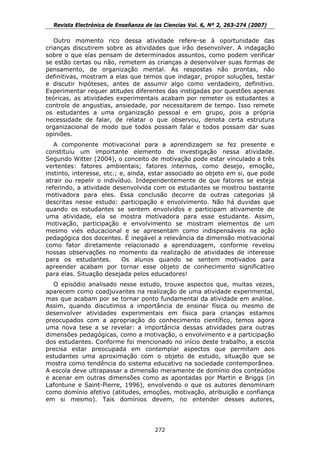 Revista Electrónica de Enseñanza de las Ciencias Vol. 6, Nº 2, 263-274 (2007)

   Outro momento rico dessa atividade refere-se à oportunidade das
crianças discutirem sobre as atividades que irão desenvolver. A indagação
sobre o que elas pensam de determinados assuntos, como podem verificar
se estão certas ou não, remetem as crianças a desenvolver suas formas de
pensamento, de organização mental. As respostas não prontas, não
definitivas, mostram a elas que temos que indagar, propor soluções, testar
e discutir hipóteses, antes de assumir algo como verdadeiro, definitivo.
Experimentar requer atitudes diferentes das instigadas por questões apenas
teóricas, as atividades experimentais acabam por remeter os estudantes a
controle de angustias, ansiedade, por necessitarem de tempo. Isso remete
os estudantes a uma organização pessoal e em grupo, pois a própria
necessidade de falar, de relatar o que observou, denota certa estrutura
organizacional de modo que todos possam falar e todos possam dar suas
opiniões.
   A componente motivacional para a aprendizagem se fez presente e
constituiu um importante elemento de investigação nessa atividade.
Segundo Witter (2004), o conceito de motivação pode estar vinculado a três
vertentes: fatores ambientais; fatores internos, como desejo, emoção,
instinto, interesse, etc.; e, ainda, estar associado ao objeto em si, que pode
atrair ou repelir o indivíduo. Independentemente de que fatores se esteja
referindo, a atividade desenvolvida com os estudantes se mostrou bastante
motivadora para eles. Essa conclusão decorre da outras categorias já
descritas nesse estudo: participação e envolvimento. Não há duvidas que
quando os estudantes se sentem envolvidos e participam ativamente de
uma atividade, ela se mostra motivadora para esse estudante. Assim,
motivação, participação e envolvimento se mostram elementos de um
mesmo viés educacional e se apresentam como indispensáveis na ação
pedagógica dos docentes. É inegável a relevância da dimensão motivacional
como fator diretamente relacionado a aprendizagem, conforme revelou
nossas observações no momento da realização de atividades de interesse
para os estudantes.         Os alunos quando se sentem motivados para
apreender acabam por tornar esse objeto de conhecimento significativo
para elas. Situação desejada pelos educadores!
  O episódio analisado nesse estudo, trouxe aspectos que, muitas vezes,
aparecem como coadjuvantes na realização de uma atividade experimental,
mas que acabam por se tornar ponto fundamental da atividade em análise.
Assim, quando discutimos a importância de ensinar física ou mesmo de
desenvolver atividades experimentais em física para crianças estamos
preocupados com a apropriação do conhecimento científico, temos agora
uma nova tese a se revelar: a importância dessas atividades para outras
dimensões pedagógicas, como a motivação, o envolvimento e a participação
dos estudantes. Conforme foi mencionado no início deste trabalho, a escola
precisa estar preocupada em contemplar aspectos que permitam aos
estudantes uma aproximação com o objeto de estudo, situação que se
mostra como tendência do sistema educativo na sociedade contemporânea.
A escola deve ultrapassar a dimensão meramente de domínio dos conteúdos
e acenar em outras dimensões como as apontadas por Martin e Briggs (in
Lafontune e Saint-Pierre, 1996), envolvendo o que os autores denominam
como domínio afetivo (atitudes, emoções, motivação, atribuição e confiança
em si mesmo). Tais domínios devem, no entender desses autores,




                                      272
 