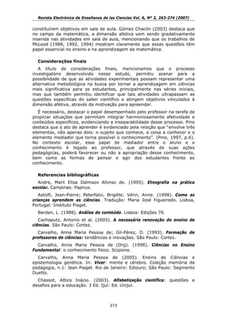 Revista Electrónica de Enseñanza de las Ciencias Vol. 6, Nº 2, 263-274 (2007)

constituírem objetivos em sala de aula. Gómez Chacón (2003) destaca que
no campo da matemática, a dimensão afetiva vem sendo gradativamente
inserida nas atividades em sala de aula, mencionando que os trabalhos de
McLeod (1988, 1992, 1994) mostram claramente que essas questões têm
papel essencial no ensino e na aprendizagem da matemática.

  Considerações finais
   A título de considerações finais, mencionamos que o processo
investigatório desenvolvido nesse estudo, permitiu acenar para a
possibilidade de que as atividades experimentais possam representar uma
alternativa metodológica na busca por tornar a aprendizagem em ciências
mais significativa para os estudantes, principalmente nas séries iniciais,
mas que também permitiu identificar que tais atividades ultrapassam as
questões especificas do saber científico e atingem objetivos vinculados à
dimensão afetiva, através da motivação para apreender.
   É necessário, destacar o papel desempenhado pelo professor na tarefa de
propiciar situações que permitam integrar harmoniosamente afetividade e
conteúdos específicos, evidenciando a inseparabilidade desse processo. Pino
destaca que o ato de aprender é evidenciado pela relação que “envolve três
elementos, não apenas dois: o sujeito que conhece, a coisa a conhecer e o
elemento mediador que torna possível o conhecimento”. (Pino, 1997, p.6).
No contexto escolar, esse papel de mediador entre o aluno e o
conhecimento é legado ao professor, que através de suas ações
pedagógicas, poderá favorecer ou não a apropriação desse conhecimento,
bem como as formas de pensar e agir dos estudantes frente ao
conhecimento.

  Referencias bibliográficas
  Andre, Marli Elisa Dalmazo Afonso de. (1995). Etnografia na prática
escolar. Campinas: Papirus.
   Astolfi, Jean-Pierre; Peterfalvi, Brigitte; Vérin, Anne. (1998). Como as
crianças aprendem as ciências. Tradução: Maria José Figueiredo. Lisboa,
Portugal: Instituto Piaget.
  Bardan, L. (1988). Análise de conteúdo. Lisboa: Edições 70.
   Cachaputz, Antonio et al. (2005). A necessária renovação do ensino de
ciências. São Paulo: Cortez.
  Carvalho, Anna Maria Pessoa de; Gil-Pérez, D. (1993). Formação de
professores de ciências: tendências e inovações. São Paulo: Cortez.
  Carvalho, Anna Maria Pessoa de (Org). (1998). Ciências no Ensino
Fundamental: o conhecimento físico. Scipione.
  Carvalho, Anna Maria Pessoa de (2005). Ensino de Ciências e
epistemologia genética. In: Viver: mente e cérebro. Coleção memória da
pedagogia, n.1: Jean Piaget. Rio de Janeiro: Ediouro; São Paulo: Segmento
Duetto.
  Chassot, Attico Inácio. (2003). Alfabetização científica: questões e
desafios para a educação. 3 Ed. Ijuí: Ed. Unijuí.



                                      273
 