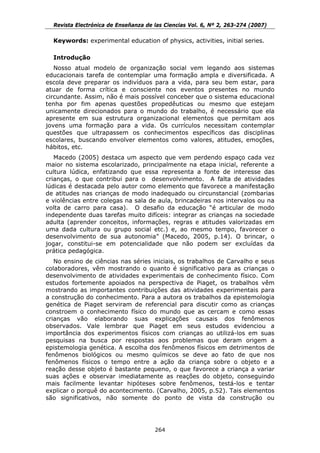 Revista Electrónica de Enseñanza de las Ciencias Vol. 6, Nº 2, 263-274 (2007)

  Keywords: experimental education of physics, activities, initial series.

  Introdução
   Nosso atual modelo de organização social vem legando aos sistemas
educacionais tarefa de contemplar uma formação ampla e diversificada. A
escola deve preparar os indivíduos para a vida, para seu bem estar, para
atuar de forma crítica e consciente nos eventos presentes no mundo
circundante. Assim, não é mais possível conceber que o sistema educacional
tenha por fim apenas questões propedêuticas ou mesmo que estejam
unicamente direcionados para o mundo do trabalho, é necessário que ela
apresente em sua estrutura organizacional elementos que permitam aos
jovens uma formação para a vida. Os currículos necessitam contemplar
questões que ultrapassem os conhecimentos específicos das disciplinas
escolares, buscando envolver elementos como valores, atitudes, emoções,
hábitos, etc.
   Macedo (2005) destaca um aspecto que vem perdendo espaço cada vez
maior no sistema escolarizado, principalmente na etapa inicial, referente a
cultura lúdica, enfatizando que essa representa a fonte de interesse das
crianças, o que contribui para o desenvolvimento. A falta de atividades
lúdicas é destacada pelo autor como elemento que favorece a manifestação
de atitudes nas crianças de modo inadequado ou circunstancial (zombarias
e violências entre colegas na sala de aula, brincadeiras nos intervalos ou na
volta de carro para casa). O desafio da educação “é articular de modo
independente duas tarefas muito difíceis: integrar as crianças na sociedade
adulta (aprender conceitos, informações, regras e atitudes valorizadas em
uma dada cultura ou grupo social etc.) e, ao mesmo tempo, favorecer o
desenvolvimento de sua autonomia” (Macedo, 2005, p.14). O brincar, o
jogar, constitui-se em potencialidade que não podem ser excluídas da
prática pedagógica.
   No ensino de ciências nas séries iniciais, os trabalhos de Carvalho e seus
colaboradores, vêm mostrando o quanto é significativo para as crianças o
desenvolvimento de atividades experimentais de conhecimento físico. Com
estudos fortemente apoiados na perspectiva de Piaget, os trabalhos vêm
mostrando as importantes contribuições das atividades experimentais para
a construção do conhecimento. Para a autora os trabalhos da epistemologia
genética de Piaget serviram de referencial para discutir como as crianças
constroem o conhecimento físico do mundo que as cercam e como essas
crianças vão elaborando suas explicações causais dos fenômenos
observados. Vale lembrar que Piaget em seus estudos evidenciou a
importância dos experimentos físicos com crianças ao utilizá-los em suas
pesquisas na busca por respostas aos problemas que deram origem a
epistemologia genética. A escolha dos fenômenos físicos em detrimentos de
fenômenos biológicos ou mesmo químicos se deve ao fato de que nos
fenômenos físicos o tempo entre a ação da criança sobre o objeto e a
reação desse objeto é bastante pequeno, o que favorece a criança a variar
suas ações e observar imediatamente as reações do objeto, conseguindo
mais facilmente levantar hipóteses sobre fenômenos, testá-los e tentar
explicar o porquê do acontecimento. (Carvalho, 2005, p.52). Tais elementos
são significativos, não somente do ponto de vista da construção ou




                                      264
 