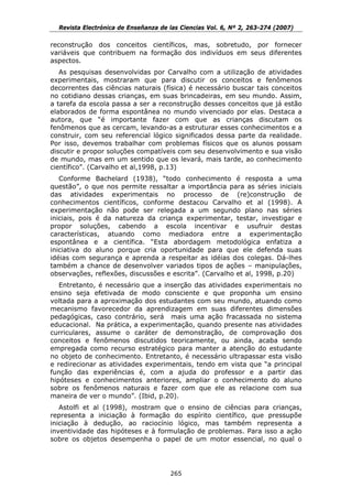 Revista Electrónica de Enseñanza de las Ciencias Vol. 6, Nº 2, 263-274 (2007)

reconstrução dos conceitos científicos, mas, sobretudo, por fornecer
variáveis que contribuem na formação dos indivíduos em seus diferentes
aspectos.
   As pesquisas desenvolvidas por Carvalho com a utilização de atividades
experimentais, mostraram que para discutir os conceitos e fenômenos
decorrentes das ciências naturais (física) é necessário buscar tais conceitos
no cotidiano dessas crianças, em suas brincadeiras, em seu mundo. Assim,
a tarefa da escola passa a ser a reconstrução desses conceitos que já estão
elaborados de forma espontânea no mundo vivenciado por elas. Destaca a
autora, que “é importante fazer com que as crianças discutam os
fenômenos que as cercam, levando-as a estruturar esses conhecimentos e a
construir, com seu referencial lógico significados dessa parte da realidade.
Por isso, devemos trabalhar com problemas físicos que os alunos possam
discutir e propor soluções compatíveis com seu desenvolvimento e sua visão
de mundo, mas em um sentido que os levará, mais tarde, ao conhecimento
científico”. (Carvalho et al,1998, p.13)
   Conforme Bachelard (1938), “todo conhecimento é resposta a uma
questão”, o que nos permite ressaltar a importância para as séries iniciais
das atividades experimentais no processo de (re)construção de
conhecimentos científicos, conforme destacou Carvalho et al (1998). A
experimentação não pode ser relegada a um segundo plano nas séries
iniciais, pois é da natureza da criança experimentar, testar, investigar e
propor soluções, cabendo a escola incentivar e usufruir destas
características, atuando como mediadora entre a experimentação
espontânea e a científica. “Esta abordagem metodológica enfatiza a
iniciativa do aluno porque cria oportunidade para que ele defenda suas
idéias com segurança e aprenda a respeitar as idéias dos colegas. Dá-lhes
também a chance de desenvolver variados tipos de ações – manipulações,
observações, reflexões, discussões e escrita”. (Carvalho et al, 1998, p.20)
   Entretanto, é necessário que a inserção das atividades experimentais no
ensino seja efetivada de modo consciente e que proponha um ensino
voltada para a aproximação dos estudantes com seu mundo, atuando como
mecanismo favorecedor da aprendizagem em suas diferentes dimensões
pedagógicas, caso contrário, será mais uma ação fracassada no sistema
educacional. Na prática, a experimentação, quando presente nas atividades
curriculares, assume o caráter de demonstração, de comprovação dos
conceitos e fenômenos discutidos teoricamente, ou ainda, acaba sendo
empregada como recurso estratégico para manter a atenção do estudante
no objeto de conhecimento. Entretanto, é necessário ultrapassar esta visão
e redirecionar as atividades experimentais, tendo em vista que “a principal
função das experiências é, com a ajuda do professor e a partir das
hipóteses e conhecimentos anteriores, ampliar o conhecimento do aluno
sobre os fenômenos naturais e fazer com que ele as relacione com sua
maneira de ver o mundo”. (Ibid, p.20).
   Astolfi et al (1998), mostram que o ensino de ciências para crianças,
representa a iniciação à formação do espírito científico, que pressupõe
iniciação à dedução, ao raciocínio lógico, mas também representa a
inventividade das hipóteses e à formulação de problemas. Para isso a ação
sobre os objetos desempenha o papel de um motor essencial, no qual o




                                      265
 