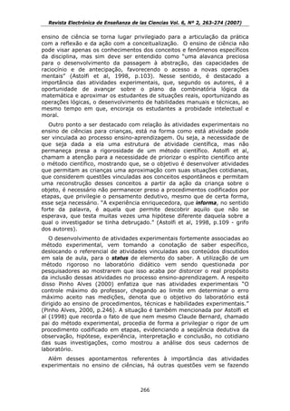 Revista Electrónica de Enseñanza de las Ciencias Vol. 6, Nº 2, 263-274 (2007)

ensino de ciência se torna lugar privilegiado para a articulação da prática
com a reflexão e da ação com a conceitualização. O ensino de ciência não
pode visar apenas os conhecimentos dos conceitos e fenômenos específicos
da disciplina, mas sim deve ser entendido como “uma alavanca preciosa
para o desenvolvimento da passagem à abstração, das capacidades de
raciocínio e de antecipação, favorecendo o acesso a novas operações
mentais” (Astolfi et al, 1998, p.103). Nesse sentido, é destacado a
importância das atividades experimentais, que, segundo os autores, é a
oportunidade de avançar sobre o plano da combinatória lógica da
matemática e aproximar os estudantes de situações reais, oportunizando as
operações lógicas, o desenvolvimento de habilidades manuais e técnicas, ao
mesmo tempo em que, encoraja os estudantes a probidade intelectual e
moral.
   Outro ponto a ser destacado com relação às atividades experimentais no
ensino de ciências para crianças, está na forma como está atividade pode
ser vinculada ao processo ensino-aprendizagem. Ou seja, a necessidade de
que seja dada a ela uma estrutura de atividade científica, mas não
permaneça presa a rigorosidade de um método científico. Astolfi et al,
chamam a atenção para a necessidade de priorizar o espírito cientifico ante
o método científico, mostrando que, se o objetivo é desenvolver atividades
que permitam as crianças uma aproximação com suas situações cotidianas,
que considerem questões vinculadas aos conceitos espontâneos e permitam
uma reconstrução desses conceitos a partir da ação da criança sobre o
objeto, é necessário não permanecer preso a procedimentos codificados por
etapas, que privilegie o pensamento dedutivo, mesmo que de certa forma,
esse seja necessário. “A experiência enriquecedora, que informa, no sentido
forte da palavra, é aquela que permite descobrir aquilo que não se
esperava, que testa muitas vezes uma hipótese diferente daquela sobre a
qual o investigador se tinha debruçado.” (Astolfi et al, 1998, p.109 - grifo
dos autores).
   O desenvolvimento de atividades experimentais fortemente associadas ao
método experimental, vem tomando a conotação de saber específico,
deslocando o referencial de atividades vinculadas aos conteúdos discutidos
em sala de aula, para o status de elemento do saber. A utilização de um
método rigoroso no laboratório didático vem sendo questionada por
pesquisadores ao mostrarem que isso acaba por distorcer o real propósito
da inclusão dessas atividades no processo ensino-aprendizagem. A respeito
disso Pinho Alves (2000) enfatiza que nas atividades experimentais “O
controle máximo do professor, chegando ao limite em determinar o erro
máximo aceito nas medições, denota que o objetivo do laboratório está
dirigido ao ensino de procedimentos, técnicas e habilidades experimentais.”
(Pinho Alves, 2000, p.246). A situação é também mencionada por Astolfi et
al (1998) que recorda o fato de que nem mesmo Claude Bernard, chamado
pai do método experimental, procedia de forma a privilegiar o rigor de um
procedimento codificado em etapas, evidenciando a seqüência dedutiva da
observação, hipótese, experiência, interpretação e conclusão, no cotidiano
das suas investigações, como mostrou a análise dos seus cadernos de
laboratório.
  Além desses apontamentos referentes à importância das atividades
experimentais no ensino de ciências, há outras questões vem se fazendo



                                      266
 