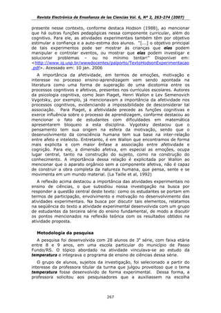 Revista Electrónica de Enseñanza de las Ciencias Vol. 6, Nº 2, 263-274 (2007)

presente nesse contexto, conforme destaca Hodson (1988), ao mencionar
que há outras funções pedagógicas nessa componente curricular, além do
cognitivo. Para ele, as atividades experimentais também têm por objetivo
estimular a confiança e a auto-estima dos alunos. “[...] o objetivo principal
de tais experimentos pode ser mostrar ás crianças que elas podem
manipular e controlar eventos, ou mostrar que elas podem investigar e
solucionar problemas – ou no mínimo tentar!” Disponível em:
<http://www.iq.usp.br/wwwdocentes/palporto/TextoHodsonExperimentacao
.pdf>. Acessado em: 10 jan. 2006
    A importância da afetividade, em termos de emoções, motivação e
interesse no processo ensino-aprendizagem vem sendo apontada na
literatura como uma forma de superação de uma dicotomia entre os
processos cognitivos e afetivos, presentes nos currículos escolares. Autores
da psicologia cognitiva, como Jean Piaget, Henri Wallon e Lev Semenovich
Vygotsky, por exemplo, já mencionavam a importância da afetividade nos
processos cognitivos, evidenciando a impossibilidade de desconsiderar tal
associação. Para Piaget, a afetividade precede as funções cognitivas e
exerce influência sobre o processo de aprendizagem, conforme destacou ao
mencionar o fato de estudantes com dificuldades em matemática
apresentarem bloqueio a esta disciplina. Vygotsky destacou que o
pensamento tem sua origem na esfera da motivação, sendo que o
desenvolvimento da consciência humana tem sua base na inter-relação
entre afeto e intelecto. Entretanto, é em Wallon que encontramos de forma
mais explicita e com maior ênfase a associação entre afetividade e
cognição. Para ele, a dimensão afetiva, em especial as emoções, ocupa
lugar central, tanto na construção do sujeito, como na construção do
conhecimento. A importância dessa relação é explicitada por Wallon ao
mencionar que o aparato orgânico sem a componente afetiva, não é capaz
de construir a obra completa da natureza humana, que pensa, sente e se
movimenta em um mundo material. (La Taille et al, 1992)
   A reflexão acima destacou a importância das atividades experimentais no
ensino de ciências, o que subsidiou nossa investigação na busca por
responder a questão central deste texto: como os estudantes se portam em
termos de participação, envolvimento e motivação no desenvolvimento das
atividades experimentais. Na busca por discutir tais elementos, relatamos
na seqüência do texto a atividade experimental desenvolvida com um grupo
de estudantes da terceira série do ensino fundamental, de modo a discutir
os pontos mencionados na reflexão teórica com os resultados obtidos na
atividade proposta.

  Metodologia da pesquisa
  A pesquisa foi desenvolvida com 28 alunos de 3a série, com faixa etária
entre 8 e 9 anos, em uma escola particular do município de Passo
Fundo/RS. O tópico abordado na atividade vinculava-se ao estudo da
temperatura e integrava o programa de ensino de ciências dessa série.
   O grupo de alunos, sujeitos da investigação, foi selecionado a partir do
interesse da professora titular da turma que julgou proveitoso que o tema
temperatura fosse desenvolvido de forma experimental. Dessa forma, a
professora solicitou aos pesquisadores que a auxiliassem na escolha



                                      267
 