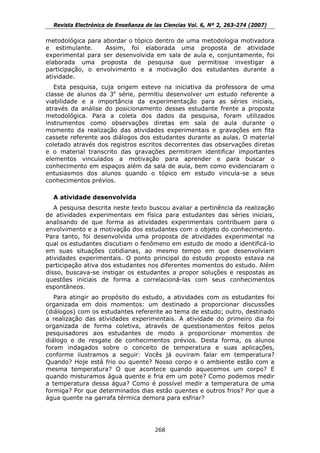 Revista Electrónica de Enseñanza de las Ciencias Vol. 6, Nº 2, 263-274 (2007)

metodológica para abordar o tópico dentro de uma metodologia motivadora
e estimulante.     Assim, foi elaborada uma proposta de atividade
experimental para ser desenvolvida em sala de aula e, conjuntamente, foi
elaborada uma proposta de pesquisa que permitisse investigar a
participação, o envolvimento e a motivação dos estudantes durante a
atividade.
   Esta pesquisa, cuja origem esteve na iniciativa da professora de uma
classe de alunos da 3a série, permitiu desenvolver um estudo referente a
viabilidade e a importância da experimentação para as séries iniciais,
através da análise do posicionamento desses estudante frente a proposta
metodológica. Para a coleta dos dados da pesquisa, foram utilizados
instrumentos como observações diretas em sala de aula durante o
momento da realização das atividades experimentais e gravações em fita
cassete referente aos diálogos dos estudantes durante as aulas. O material
coletado através dos registros escritos decorrentes das observações diretas
e o material transcrito das gravações permitiram identificar importantes
elementos vinculados a motivação para aprender e para buscar o
conhecimento em espaços além da sala de aula, bem como evidenciaram o
entusiasmos dos alunos quando o tópico em estudo vincula-se a seus
conhecimentos prévios.

  A atividade desenvolvida
   A pesquisa descrita neste texto buscou avaliar a pertinência da realização
de atividades experimentais em física para estudantes das séries iniciais,
analisando de que forma as atividades experimentais contribuem para o
envolvimento e a motivação dos estudantes com o objeto do conhecimento.
Para tanto, foi desenvolvida uma proposta de atividades experimental na
qual os estudantes discutiam o fenômeno em estudo de modo a identificá-lo
em suas situações cotidianas, ao mesmo tempo em que desenvolviam
atividades experimentais. O ponto principal do estudo proposto estava na
participação ativa dos estudantes nos diferentes momentos do estudo. Além
disso, buscava-se instigar os estudantes a propor soluções e respostas as
questões iniciais de forma a correlacioná-las com seus conhecimentos
espontâneos.
   Para atingir ao propósito do estudo, a atividades com os estudantes foi
organizada em dois momentos: um destinado a proporcionar discussões
(diálogos) com os estudantes referente ao tema de estudo; outro, destinado
a realização das atividades experimentais. A atividade do primeiro dia foi
organizada de forma coletiva, através de questionamentos feitos pelos
pesquisadores aos estudantes de modo a proporcionar momentos de
diálogo e de resgate de conhecimentos prévios. Desta forma, os alunos
foram indagados sobre o conceito de temperatura e suas aplicações,
conforme ilustramos a seguir: Vocês já ouviram falar em temperatura?
Quando? Hoje está frio ou quente? Nosso corpo e o ambiente estão com a
mesma temperatura? O que acontece quando aquecemos um corpo? E
quando misturamos água quente e fria em um pote? Como podemos medir
a temperatura dessa água? Como é possível medir a temperatura de uma
formiga? Por que determinados dias estão quentes e outros frios? Por que a
água quente na garrafa térmica demora para esfriar?




                                      268
 