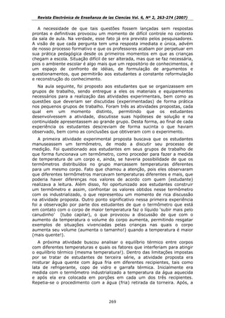 Revista Electrónica de Enseñanza de las Ciencias Vol. 6, Nº 2, 263-274 (2007)

   A necessidade de que tais questões fossem lançadas sem respostas
prontas e definitivas provocou um momento de difícil controle no contexto
da sala de aula. Na verdade, esse fato já era previsto pelos pesquisadores.
A visão de que cada pergunta tem uma resposta imediata e única, advém
de nosso processo formativo e que os professores acabam por perpetuar em
sua prática pedagógica desde os primeiros momentos em que as crianças
chegam a escola. Situação difícil de ser alterada, mas que se faz necessária,
pois o ambiente escolar é algo mais que um repositório de conhecimentos, é
um espaço de confronto de idéias, de formulação de argumentos e
questionamentos, que permitirão aos estudantes a constante reformulação
e reconstrução do conhecimento.
  Na aula seguinte, foi proposto aos estudantes que se organizassem em
grupos de trabalho, sendo entregue a eles os materiais e equipamentos
necessários para a realização das atividades experimentais, bem como as
questões que deveriam ser discutidas (experimentadas) de forma prática
nos pequenos grupos de trabalho. Foram três as atividades propostas, cada
qual em um momento distinto, permitindo que os estudantes
desenvolvessem a atividade, discutisse suas hipóteses de solução e na
continuidade apresentassem ao grande grupo. Desta forma, ao final de cada
experiência os estudantes descreviam de forma sucinta o que haviam
observado, bem como as conclusões que obtiveram com o experimento.
   A primeira atividade experimental proposta buscava que os estudantes
manuseassem um termômetro, de modo a discutir seu processo de
medição. Foi questionado aos estudantes em seus grupos de trabalho de
que forma funcionava um termômetro, como proceder para fazer a medida
de temperatura de um corpo e, ainda, se haveria possibilidade de que os
termômetros distribuídos no grupo marcassem temperaturas diferentes
para um mesmo corpo. Fato que chamou a atenção, pois eles observaram
que diferentes termômetros marcavam temperaturas diferentes e mais, que
poderia haver diferenças nos valores de acordo com quem (estudante)
realizava a leitura. Além disso, foi oportunizado aos estudantes construir
um termômetro e assim, confrontar os valores obtidos nesse termômetro
com os industrializado, o que representou um momento de rica discussão
na atividade proposta. Outro ponto significativo nessa primeira experiência
foi a observação por parte dos estudantes de que o termômetro que está
em contato com o corpo de maior temperatura faz o líquido ‘subir mais pelo
canudinho’ (tubo capilar), o que provocou a discussão de que com o
aumento da temperatura o volume do corpo aumenta, permitindo resgatar
exemplos de situações vivenciadas pelas crianças nas quais o corpo
aumenta seu volume (aumenta o tamanho!) quando a temperatura é maior
(mais quente!).
   A próxima atividade buscou analisar o equilíbrio térmico entre corpos
com diferentes temperaturas e quais os fatores que interferiam para atingir
o equilíbrio térmico (mesma temperatura!). Dentro das limitações impostas
por se tratar de estudantes de terceira série, a atividade proposta era
misturar água quente com água fria em diferentes recipientes, tais como
lata de refrigerante, copo de vidro e garrafa térmica. Inicialmente era
medida com o termômetro industrializado a temperatura da água aquecida
e após ela era colocada em porções em cada um dos três recipientes.
Repetia-se o procedimento com a água (fria) retirada da torneira. Após, a



                                      269
 
