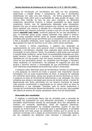 Revista Electrónica de Enseñanza de las Ciencias Vol. 6, Nº 2, 263-274 (2007)

mistura foi introduzido um termômetro em cada um dos recipientes,
observando a relação tempo x temperatura, até que o termômetro
estabilizasse em cada uma das misturas. De forma proposital não foi
mencionado nada sobre qual a quantidade de cada porção de água, nem
mesmo feito menção ao fato de que para comparar os diferentes
recipientes, deveríamos misturar a mesma quantidade de água nesses
recipientes. Porém, isso foi rapidamente detectado pelos estudantes,
fazendo com que os menos atentos tivessem que reiniciar sua experiência.
Outro aspectos que chamou a atenção foi a colocação de um dos grupos
mencionando que estavam próximos a janela e que em um dos recipientes
estava soprando mais vento, conforme palavras de um dos estudantes, o
que, no entender desse grupo, estava esfriando mais rápido a mistura.
Todas essas questões fizeram parte do debate estabelecido ao final da
atividade pelo grande grupo permitindo que os estudantes correlacionassem
o fato a situações cotidianas, como roupas secando ao varal, por exemplo,
água gelada em copo de alumínio ou de vidro, entre outros exemplos.
   Na terceira e última experiência, o objetivo era responder ao
questionamento de como seria possível medir a temperatura da formiga
utilizando o termômetro. Questão mais esperada pelos alunos desde sua
provocação na aula anterior. Assim, foi proposta a cada grupo que buscasse
a solução desse problema. Varias foram as possibilidade propostas por eles,
desde amarrar uma formiga e encostar o termômetro nela (experiência
realizada por um dos grupos, mas com pouco sucesso), até a solução mais
viável de que deveríamos encher um recipiente com formigas e introduzir
nesse recipiente um termômetro. Tal proposta foi sugerida por dois dos
grupos e permitiu discutir a necessidade de que termômetros diferentes
(com diferentes propriedades termométricas) fossem construídos.
   A pesquisa sobre diferentes tipos de termômetros remeteu os estudantes
a uma pesquisa na internet de modo a associar este importante recurso
tecnológico com as aulas experimentais de física. A pesquisa foi realizada
em momento extra-classe, sendo que grupos de alunos deveriam se reunir
e pesquisa os tipos de termômetros descrevendo a usa utilização. Por mais
complexa que pareça a atividade para alunos de terceira séries, a tarefa foi
desenvolvida com êxito, permitindo em um terceiro momento do estudo
(não previsto inicialmente) a organização de um painel sobre os tipos de
termômetros e sua utilização. Deixando para as séries posteriores a
inclusão do funcionamento desses termômetros, uma vez que, essa questão
não estaria ao alcance de nossos estudantes nesse nível de escolaridade.

  Discussão dos resultados
   É inegável a contribuição desse tipo de atividade para o processo de
formação dos estudantes em suas diferentes dimensões. A realização de
atividades experimentais através da participação ativa dos estudantes se
mostrou um momento significativo, tanto em aspectos cognitivos,
associados à aprendizagem do conteúdo especifico, quanto no que diz
respeito ao envolvimento e a motivação para a aprendizagem. A atividade
desenvolvida com esse grupo de estudantes revelou que os alunos ao se
sentirem envolvidos com o objeto do conhecimento se sentem mais atraídos
por ele, acabando por despertar mais interesse e motivação para a




                                      270
 