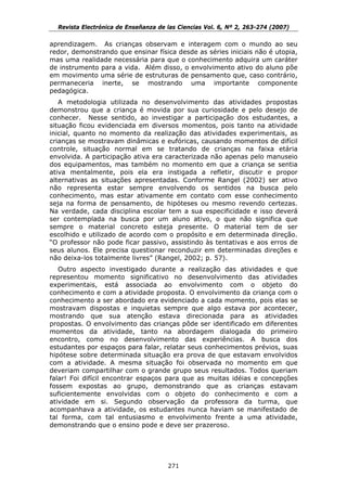 Revista Electrónica de Enseñanza de las Ciencias Vol. 6, Nº 2, 263-274 (2007)

aprendizagem. As crianças observam e interagem com o mundo ao seu
redor, demonstrando que ensinar física desde as séries iniciais não é utopia,
mas uma realidade necessária para que o conhecimento adquira um caráter
de instrumento para a vida. Além disso, o envolvimento ativo do aluno põe
em movimento uma série de estruturas de pensamento que, caso contrário,
permaneceria inerte, se mostrando uma importante componente
pedagógica.
   A metodologia utilizada no desenvolvimento das atividades propostas
demonstrou que a criança é movida por sua curiosidade e pelo desejo de
conhecer. Nesse sentido, ao investigar a participação dos estudantes, a
situação ficou evidenciada em diversos momentos, pois tanto na atividade
inicial, quanto no momento da realização das atividades experimentais, as
crianças se mostravam dinâmicas e eufóricas, causando momentos de difícil
controle, situação normal em se tratando de crianças na faixa etária
envolvida. A participação ativa era caracterizada não apenas pelo manuseio
dos equipamentos, mas também no momento em que a criança se sentia
ativa mentalmente, pois ela era instigada a refletir, discutir e propor
alternativas as situações apresentadas. Conforme Rangel (2002) ser ativo
não representa estar sempre envolvendo os sentidos na busca pelo
conhecimento, mas estar ativamente em contato com esse conhecimento
seja na forma de pensamento, de hipóteses ou mesmo revendo certezas.
Na verdade, cada disciplina escolar tem a sua especificidade e isso deverá
ser contemplada na busca por um aluno ativo, o que não significa que
sempre o material concreto esteja presente. O material tem de ser
escolhido e utilizado de acordo com o propósito e em determinada direção.
“O professor não pode ficar passivo, assistindo às tentativas e aos erros de
seus alunos. Ele precisa questionar reconduzir em determinadas direções e
não deixa-los totalmente livres” (Rangel, 2002; p. 57).
   Outro aspecto investigado durante a realização das atividades e que
representou momento significativo no desenvolvimento das atividades
experimentais, está associada ao envolvimento com o objeto do
conhecimento e com a atividade proposta. O envolvimento da criança com o
conhecimento a ser abordado era evidenciado a cada momento, pois elas se
mostravam dispostas e inquietas sempre que algo estava por acontecer,
mostrando que sua atenção estava direcionada para as atividades
propostas. O envolvimento das crianças pôde ser identificado em diferentes
momentos da atividade, tanto na abordagem dialogada do primeiro
encontro, como no desenvolvimento das experiências. A busca dos
estudantes por espaços para falar, relatar seus conhecimentos prévios, suas
hipótese sobre determinada situação era prova de que estavam envolvidos
com a atividade. A mesma situação foi observada no momento em que
deveriam compartilhar com o grande grupo seus resultados. Todos queriam
falar! Foi difícil encontrar espaços para que as muitas idéias e concepções
fossem expostas ao grupo, demonstrando que as crianças estavam
suficientemente envolvidas com o objeto do conhecimento e com a
atividade em si. Segundo observação da professora da turma, que
acompanhava a atividade, os estudantes nunca haviam se manifestado de
tal forma, com tal entusiasmo e envolvimento frente a uma atividade,
demonstrando que o ensino pode e deve ser prazeroso.




                                      271
 