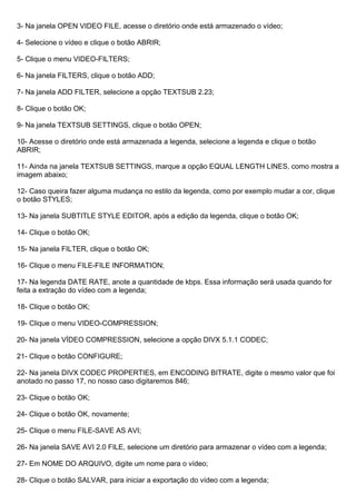3- Na janela OPEN VIDEO FILE, acesse o diretório onde está armazenado o vídeo;
4- Selecione o vídeo e clique o botão ABRIR;
5- Clique o menu VIDEO-FILTERS;
6- Na janela FILTERS, clique o botão ADD;
7- Na janela ADD FILTER, selecione a opção TEXTSUB 2.23;
8- Clique o botão OK;
9- Na janela TEXTSUB SETTINGS, clique o botão OPEN;
10- Acesse o diretório onde está armazenada a legenda, selecione a legenda e clique o botão
ABRIR;
11- Ainda na janela TEXTSUB SETTINGS, marque a opção EQUAL LENGTH LINES, como mostra a
imagem abaixo;
12- Caso queira fazer alguma mudança no estilo da legenda, como por exemplo mudar a cor, clique
o botão STYLES;
13- Na janela SUBTITLE STYLE EDITOR, após a edição da legenda, clique o botão OK;
14- Clique o botão OK;
15- Na janela FILTER, clique o botão OK;
16- Clique o menu FILE-FILE INFORMATION;
17- Na legenda DATE RATE, anote a quantidade de kbps. Essa informação será usada quando for
feita a extração do vídeo com a legenda;
18- Clique o botão OK;
19- Clique o menu VIDEO-COMPRESSION;
20- Na janela VÍDEO COMPRESSION, selecione a opção DIVX 5.1.1 CODEC;
21- Clique o botão CONFIGURE;
22- Na janela DIVX CODEC PROPERTIES, em ENCODING BITRATE, digite o mesmo valor que foi
anotado no passo 17, no nosso caso digitaremos 846;
23- Clique o botão OK;
24- Clique o botão OK, novamente;
25- Clique o menu FILE-SAVE AS AVI;
26- Na janela SAVE AVI 2.0 FILE, selecione um diretório para armazenar o vídeo com a legenda;
27- Em NOME DO ARQUIVO, digite um nome para o vídeo;
28- Clique o botão SALVAR, para iniciar a exportação do vídeo com a legenda;

 