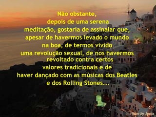 Não obstante,  depois de uma serena meditação, gostaria de assinalar que,  apesar de havermos levado o mundo  na boa, de termos vivido  uma revolução sexual, de nos havermos  revoltado contra certos  valores tradicionais e de  haver dançado com as músicas dos Beatles  e dos Rolling Stones…. 
