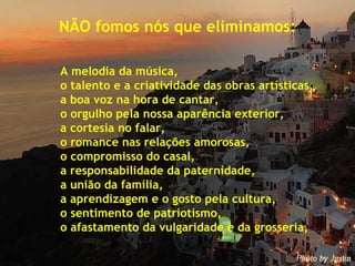 NÃO fomos nós que eliminamos: A melodia da música, o talento e a criatividade das obras artísticas, a boa voz na hora de cantar, o orgulho pela nossa aparência exterior, a cortesia no falar, o romance nas relações amorosas, o compromisso do casal, a responsabilidade da paternidade, a união da família, a aprendizagem e o gosto pela cultura, o sentimento de patriotismo, o afastamento da vulgaridade e da grosseria, 