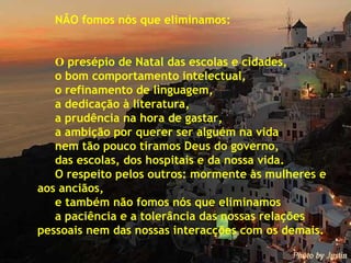 NÃO fomos nós que eliminamos: O  presépio de Natal das escolas e cidades, o bom comportamento intelectual, o refinamento de linguagem, a dedicação à literatura, a prudência na hora de gastar, a ambição por querer ser alguém na vida nem tão pouco tiramos Deus do governo,  das escolas, dos hospitais e da nossa vida. O respeito pelos outros: mormente às mulheres e  aos anciãos,  e também não fomos nós que eliminamos  a paciência e a tolerância das nossas relações  pessoais nem das nossas interacções com os demais. 