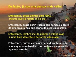 De facto, já sou una pessoa mais velha! Entretanto, posso animar uma festa...  mesmo que só resista meio dia. Entretanto, posso abrir frascos com tampas à prova  de crianças, ainda que tenha de usar um martelo. Entretanto, lembro-me de chegar a minha casa a uma hora decente e de forma adequada. Entretanto, durmo como um bebé durante a noite...  ainda que no outro dia o corpo demore a permitir  que me levante. 