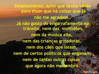 Simplesmente, acho que tenho idade para dizer que há coisas que já  não me agradam… Já não gosto do engarrafamento no trânsito, nem das  multidões,  nem da música alta,  nem das crianças gritadoras,  nem dos cães que latem,  nem de certos políticos que enganam, nem de tantas outras coisas  que agora não me lembro. 