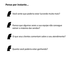 Pense por instante...


      Você sente que poderia estar lucrando muito mais?




      Parece que algumas vezes a sua equipe não consegue
      extrair o máximo das vendas?


      O que seus clientes comentam sobre o seu atendimento?




      Quanto você poderia estar ganhando?
 