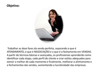 Objetivo:




 Trabalhar as doze fases da venda perfeita, separando o que é
ATENDIMENTO, o que é NEGOCIAÇÃO e o que é o fechamento em VENDAS.
A partir de técnicas básicas e avançadas, os profissionais aprenderão como
identificar cada etapa, cada perfil de cliente e criar estilos adequados para
extrair o melhor de cada momento e finalmente, melhorar o alinhamento e
o fechamentos das vendas, aumentando a lucratividade das empresas.
 