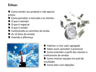 Ênfase:

 Como vender seu produto e não apenas
preços
 Como perceber o mercado e os clientes
 O que é atender
 O que é negociar
 O que é vender
 Conhecendo os caminhos da venda
 As 12 fases da vendas
 Fazendo a diferença


                              Fidelizar e criar valor agregado
                              Saber ouvir, perceber e processar
                              Como entender o perfil dos clientes e
                             profissionais de vendas
                              Como motivar equipes em prol de
                             resultados
                              Como lidar com objeções
 