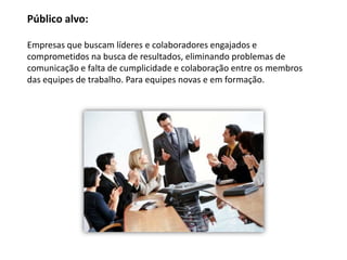 Público alvo:

Empresas que buscam líderes e colaboradores engajados e
comprometidos na busca de resultados, eliminando problemas de
comunicação e falta de cumplicidade e colaboração entre os membros
das equipes de trabalho. Para equipes novas e em formação.
 