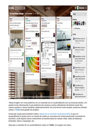 Nesta imagem em cima podemos ver um exemplo de um quadro(Board) com as diversas tarefas. Um 
aspeto muito interessante é que podemos dar acesso a outros utilizadores de fazerem parte dos 
nossos quadros e assim trabalhar colaborativamente. De uma forma muito simples, podemos também 
utilizar o Trello para gestão de projetos. 
Umas das coisas para entender melhor depois de se inscrever nesta ferramenta é que um 
quadro(Board) é quase como um painel de cartão ou uma placa de cortiça pendurada na parede do 
escritório, onde depois vamos colocar/fixar as tarefas todas as nossas notas, listas de afazeres, 
lembretes, fotos e inspiração, etc. 
Veja aqui o exemplo de um quadro(Board) criado no Trello, na imagem em baixo: 
 
