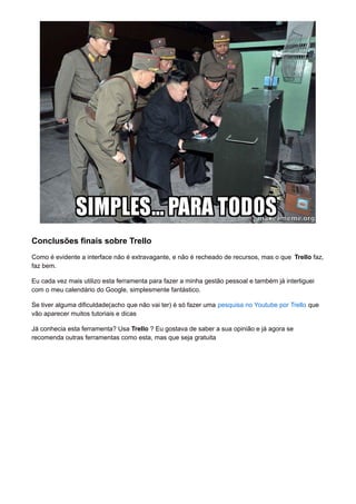 Conclusões finais sobre Trello 
Como é evidente a interface não é extravagante, e não é recheado de recursos, mas o que Trello faz, 
faz bem. 
Eu cada vez mais utilizo esta ferramenta para fazer a minha gestão pessoal e também já interliguei 
com o meu calendário do Google, simplesmente fantástico. 
Se tiver alguma dificuldade(acho que não vai ter) é só fazer uma pesquisa no Youtube por Trello que 
vão aparecer muitos tutoriais e dicas 
Já conhecia esta ferramenta? Usa Trello ? Eu gostava de saber a sua opinião e já agora se 
recomenda outras ferramentas como esta, mas que seja gratuita 
