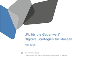„Fit für die Gegenwart“
Digitale Strategien für Museen
Mai 2016
Dr. Christian Gries
Landesstelle für die nichtstaatlichen Museen in Bayern
 