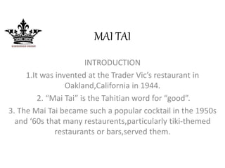 MAI TAI 
INTRODUCTION 
1.It was invented at the Trader Vic’s restaurant in 
Oakland,California in 1944. 
2. “Mai Tai” is the Tahitian word for “good”. 
3. The Mai Tai became such a popular cocktail in the 1950s 
and ‘60s that many restaurents,particularly tiki-themed 
restaurants or bars,served them. 
 