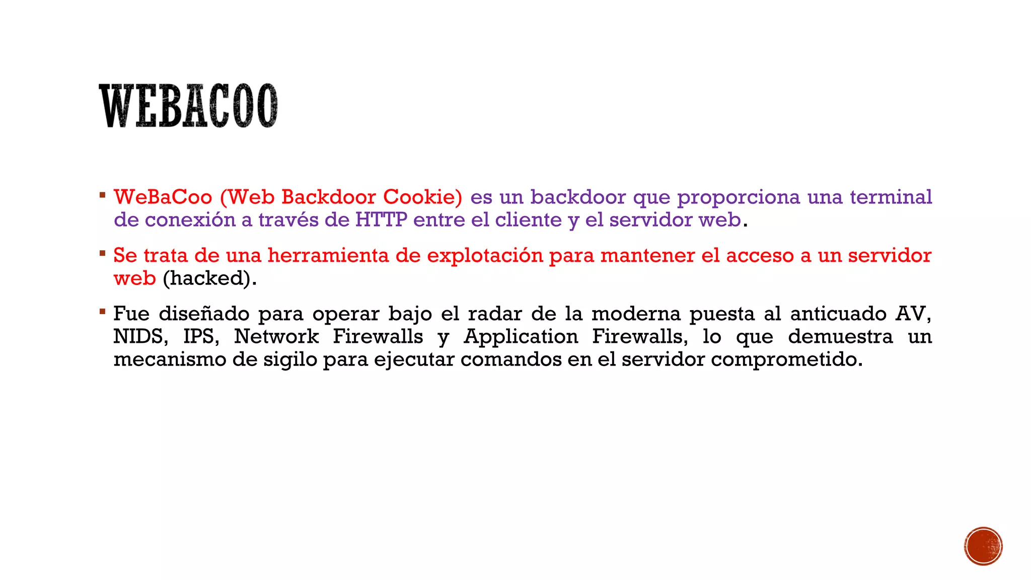  WeBaCoo (Web Backdoor Cookie) es un backdoor que proporciona una terminal
de conexión a través de HTTP entre el cliente y el servidor web.
 Se trata de una herramienta de explotación para mantener el acceso a un servidor
web (hacked).
 Fue diseñado para operar bajo el radar de la moderna puesta al anticuado AV,
NIDS, IPS, Network Firewalls y Application Firewalls, lo que demuestra un
mecanismo de sigilo para ejecutar comandos en el servidor comprometido.
 