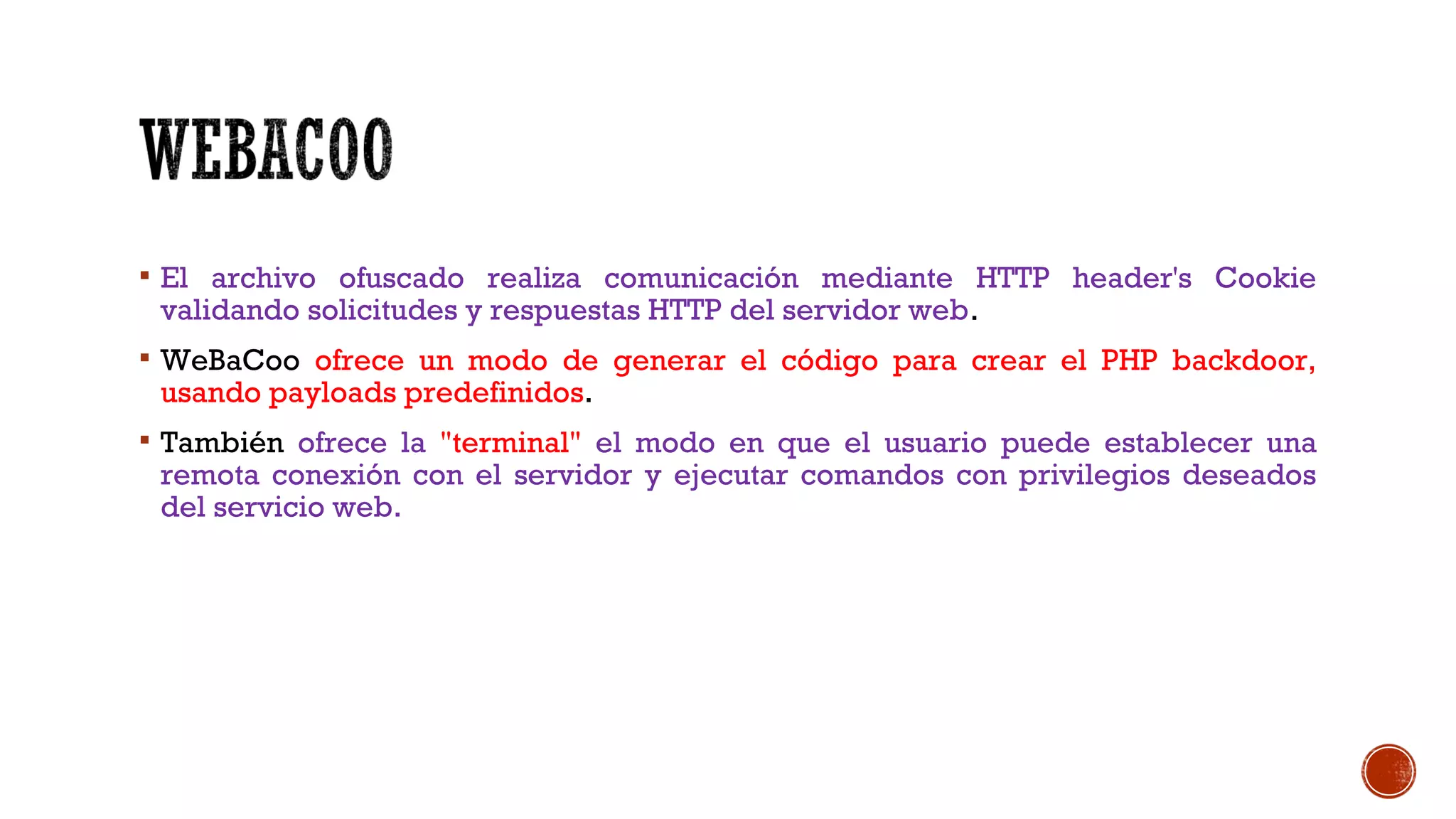  El archivo ofuscado realiza comunicación mediante HTTP header's Cookie
validando solicitudes y respuestas HTTP del servidor web.
 WeBaCoo ofrece un modo de generar el código para crear el PHP backdoor,
usando payloads predefinidos.
 También ofrece la "terminal" el modo en que el usuario puede establecer una
remota conexión con el servidor y ejecutar comandos con privilegios deseados
del servicio web.
 