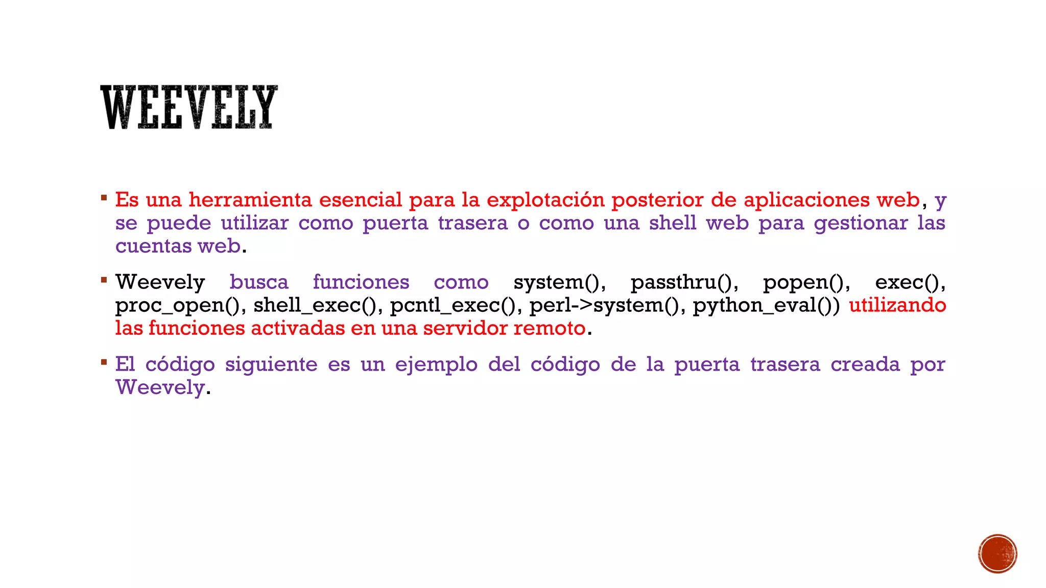  Es una herramienta esencial para la explotación posterior de aplicaciones web, y
se puede utilizar como puerta trasera o como una shell web para gestionar las
cuentas web.
 Weevely busca funciones como system(), passthru(), popen(), exec(),
proc_open(), shell_exec(), pcntl_exec(), perl->system(), python_eval()) utilizando
las funciones activadas en una servidor remoto.
 El código siguiente es un ejemplo del código de la puerta trasera creada por
Weevely.
 