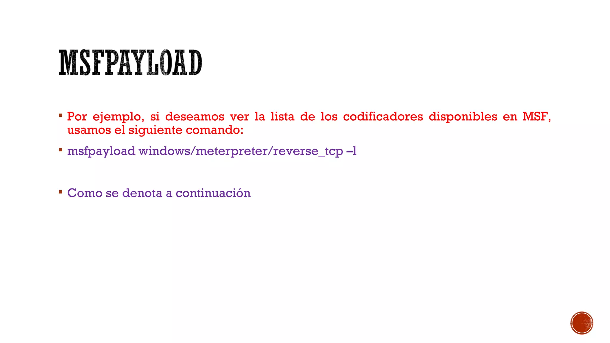  Por ejemplo, si deseamos ver la lista de los codificadores disponibles en MSF,
usamos el siguiente comando:
 msfpayload windows/meterpreter/reverse_tcp –l
 Como se denota a continuación
 