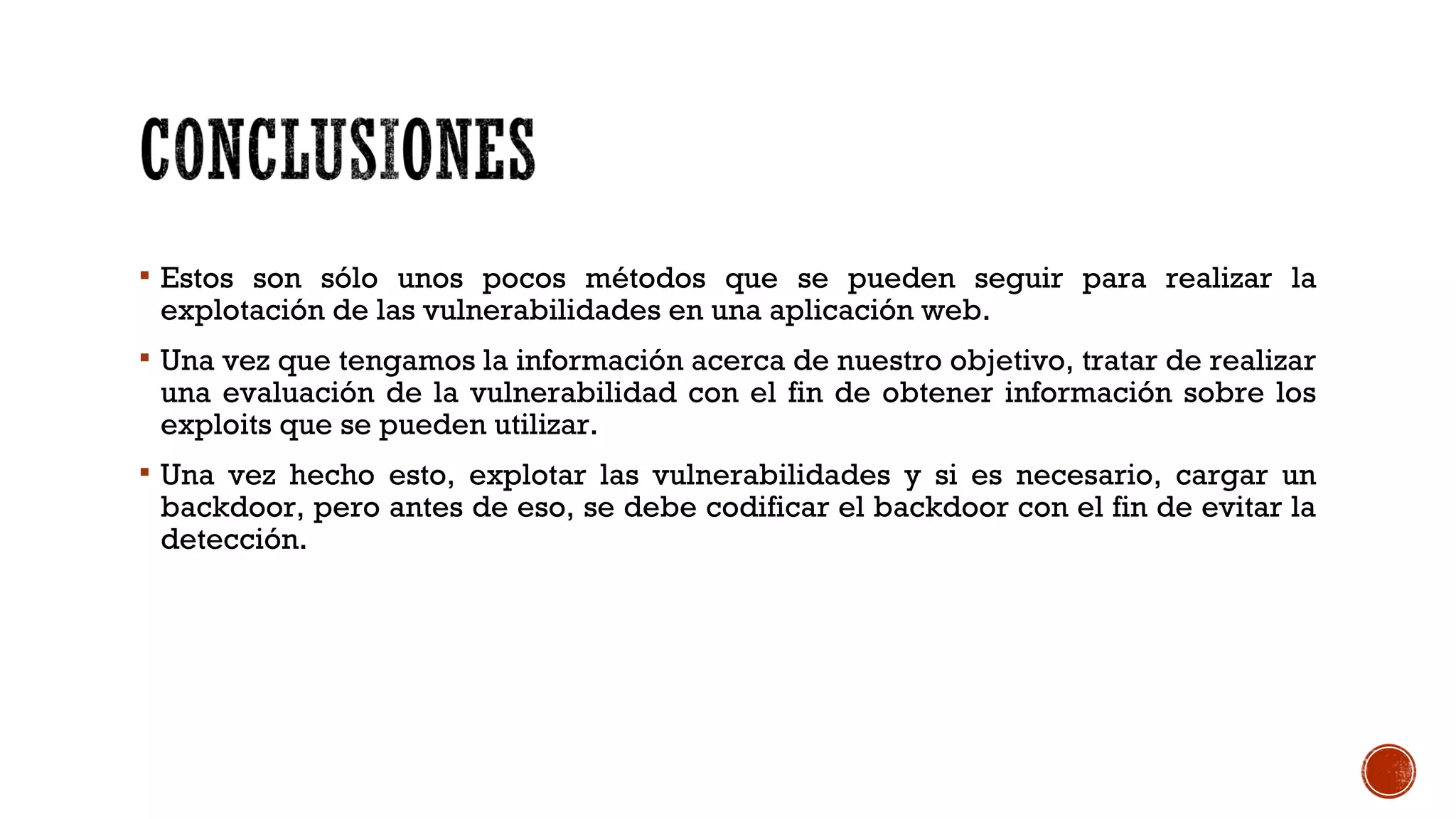  Estos son sólo unos pocos métodos que se pueden seguir para realizar la
explotación de las vulnerabilidades en una aplicación web.
 Una vez que tengamos la información acerca de nuestro objetivo, tratar de realizar
una evaluación de la vulnerabilidad con el fin de obtener información sobre los
exploits que se pueden utilizar.
 Una vez hecho esto, explotar las vulnerabilidades y si es necesario, cargar un
backdoor, pero antes de eso, se debe codificar el backdoor con el fin de evitar la
detección.
 