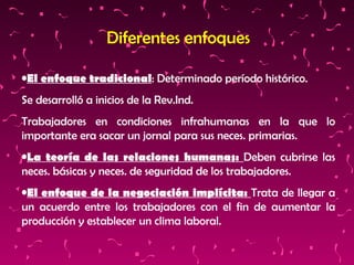 Diferentes enfoques El enfoque tradicional : Determinado período histórico. Se desarrolló a inicios de la Rev.Ind. Trabajadores en condiciones infrahumanas en la que lo importante era sacar un jornal para sus neces. primarias. La teoría de las relaciones humanas:  Deben cubrirse las neces. básicas y neces. de seguridad de los trabajadores. El enfoque de la negociación implícita:  Trata de llegar a un acuerdo entre los trabajadores con el fin de aumentar la producción y establecer un clima laboral. 